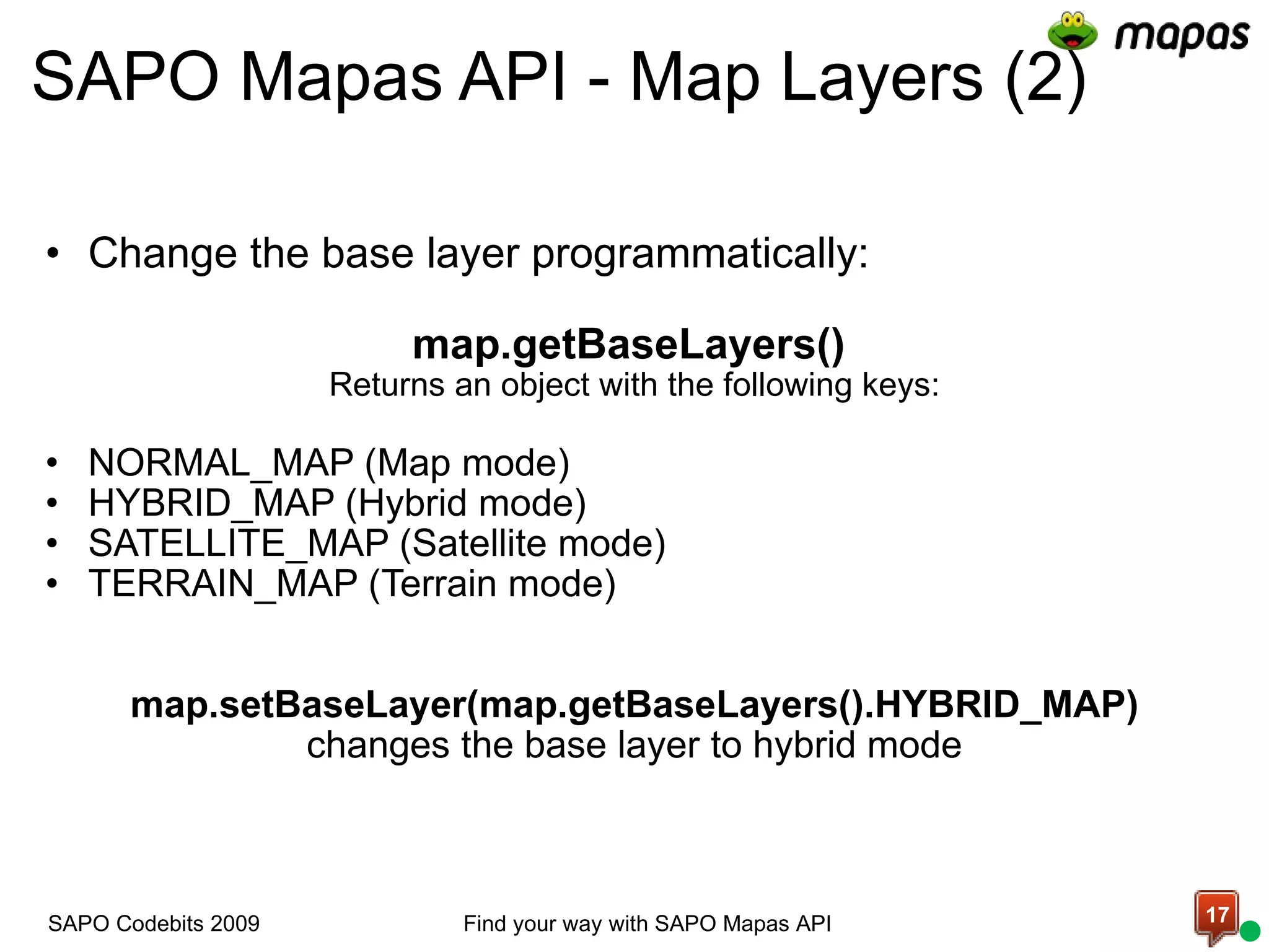 SAPO Mapas API - Map Layers (2) Change the base layer programmatically:   map.getBaseLayers()  Returns an object with the following keys: NORMAL_MAP (Map mode) HYBRID_MAP (Hybrid mode) SATELLITE_MAP (Satellite mode) TERRAIN_MAP (Terrain mode)       map.setBaseLayer(map.getBaseLayers().HYBRID_MAP)  changes the base layer to hybrid mode Find your way with SAPO Mapas API SAPO Codebits 2009 
