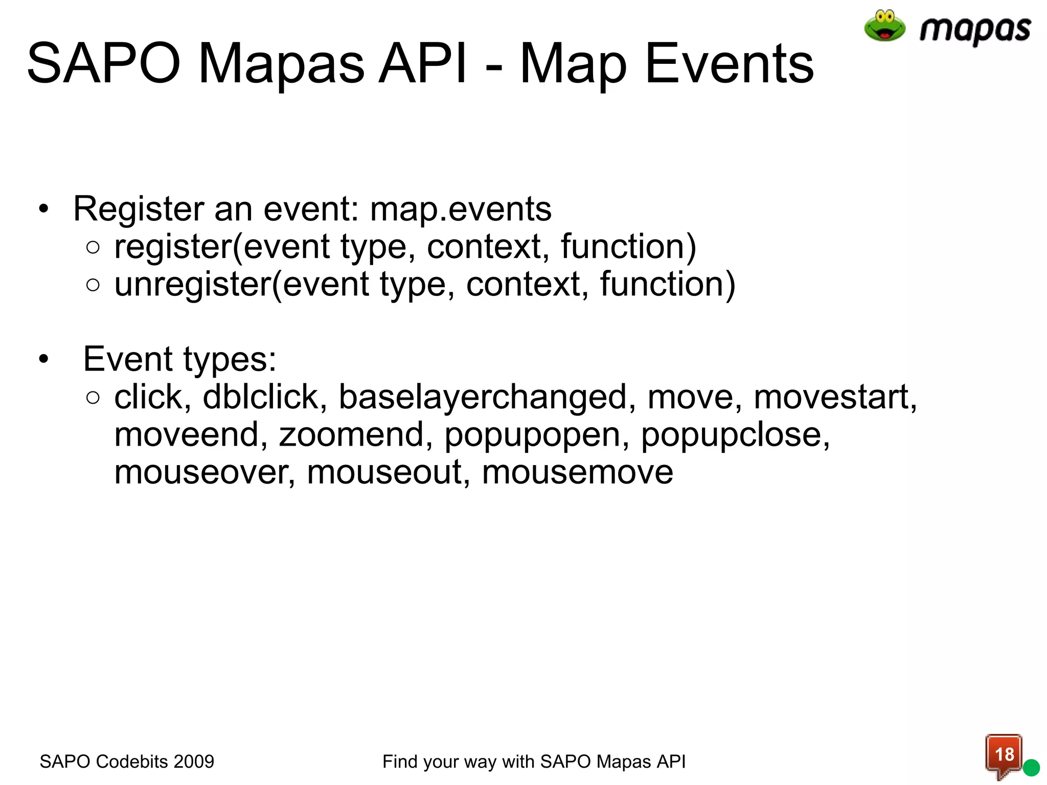 SAPO Mapas API - Map Events Register an event: map.events register(event type, context, function) unregister(event type, context, function)     Event types: click, dblclick, baselayerchanged, move, movestart, moveend, zoomend, popupopen, popupclose, mouseover, mouseout, mousemove  Find your way with SAPO Mapas API SAPO Codebits 2009 
