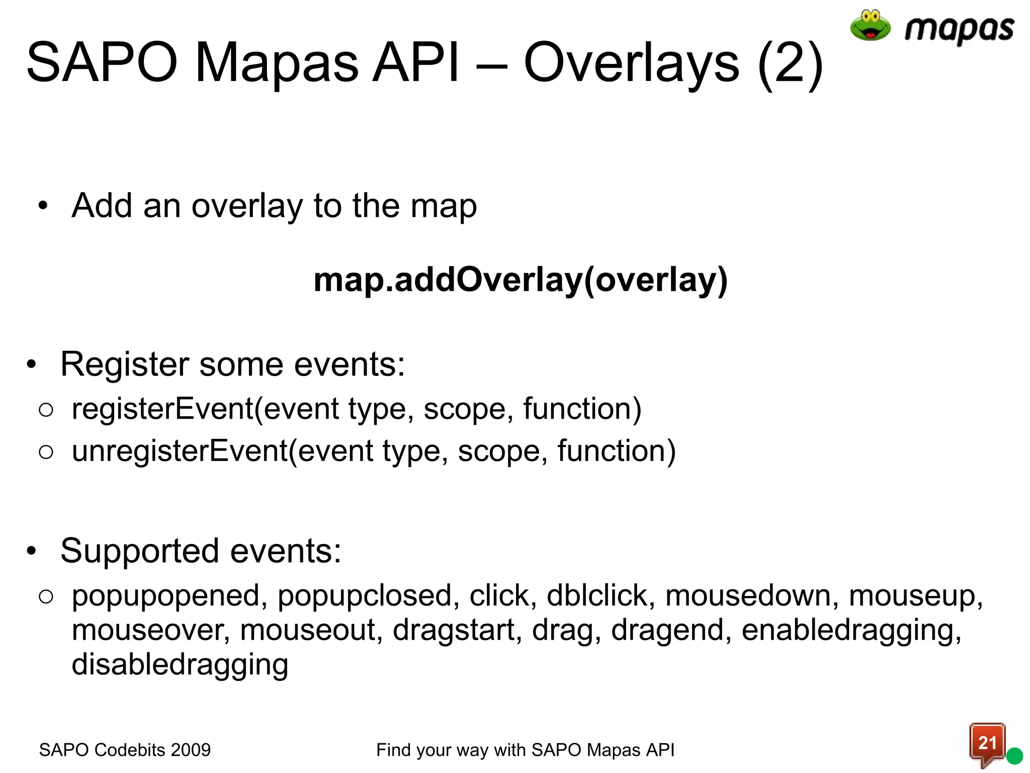 SAPO Mapas API – Overlays (2) Add an overlay to the map map.addOverlay(overlay) Register some events: registerEvent(event type, scope, function) unregisterEvent(event type, scope, function) Supported events:  popupopened, popupclosed, click, dblclick, mousedown, mouseup, mouseover, mouseout, dragstart, drag, dragend, enabledragging, disabledragging Find your way with SAPO Mapas API SAPO Codebits 2009 