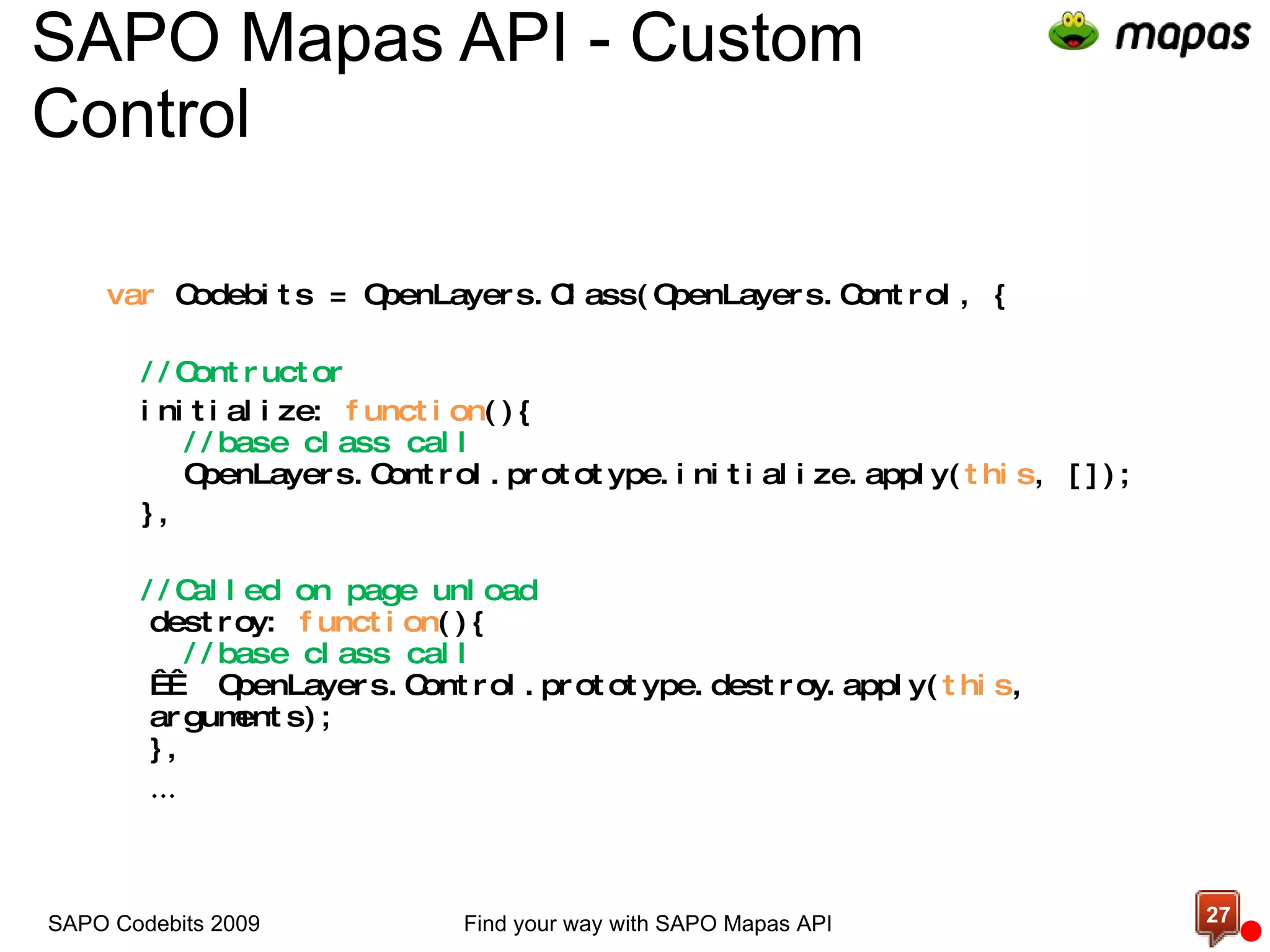 SAPO Mapas API - Custom Control  var  Codebits = OpenLayers.Class(OpenLayers.Control, { //Contructor initialize:  function (){   //base class call   OpenLayers.Control.prototype.initialize.apply( this , []); }, //Called on page unload destroy:  function (){   //base class call     OpenLayers.Control.prototype.destroy.apply( this , arguments); }, … Find your way with SAPO Mapas API SAPO Codebits 2009 