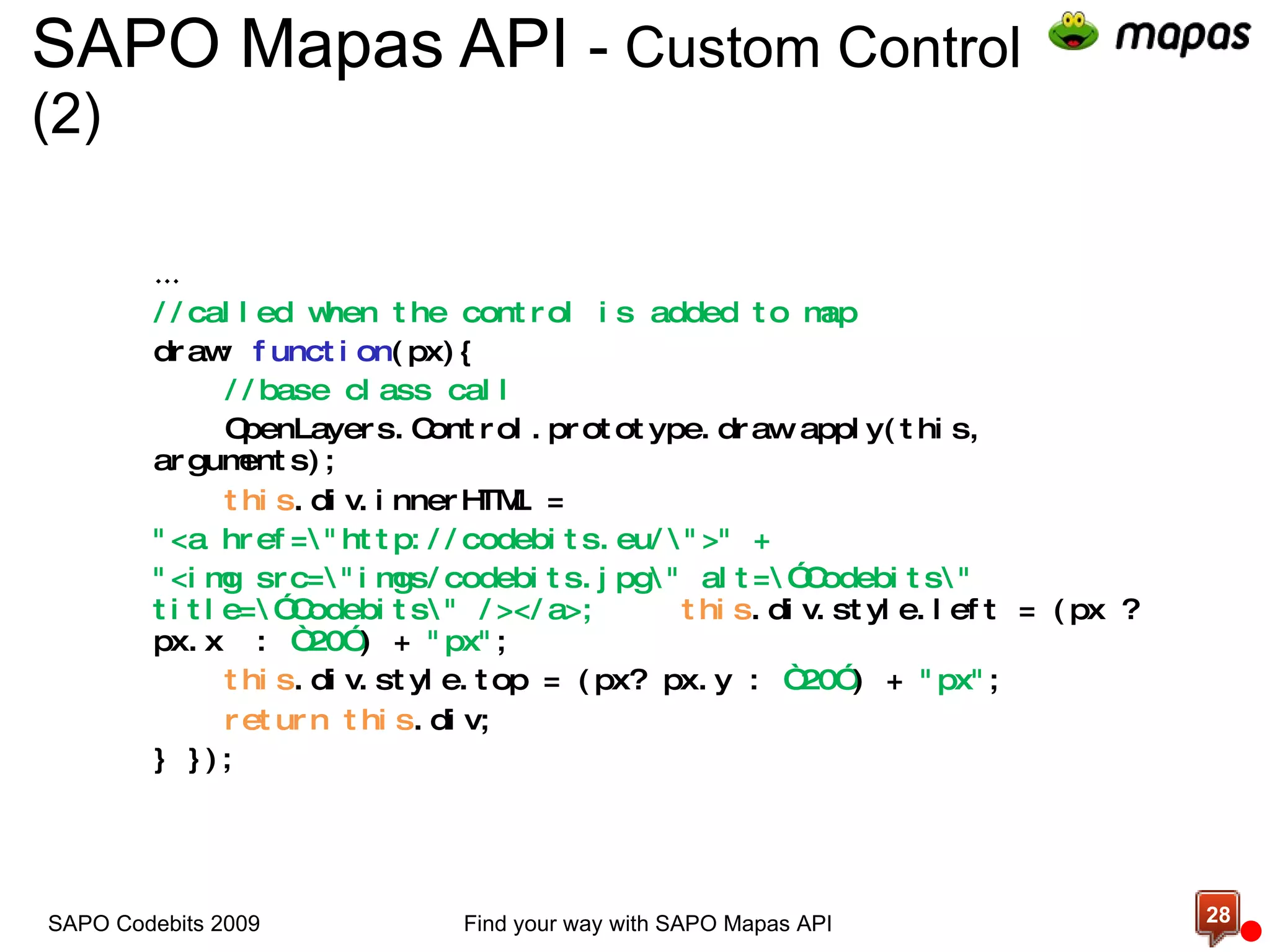 SAPO Mapas API  -  Custom Control (2)  … //called when the control is added to map draw:  function (px){ //base class call OpenLayers.Control.prototype.draw.apply(this, arguments); this .div.innerHTML =  &quot;<a href=\&quot;http://codebits.eu/\&quot;>&quot; +  &quot;<img src=\&quot;imgs/codebits.jpg\&quot; alt=\”Codebits\&quot; title=\”Codebits\&quot; /></a>; this .div.style.left = (px ? px.x  :  “20” ) +  &quot;px&quot; ; this .div.style.top = (px? px.y :  “20” ) +  &quot;px&quot; ; return   this .div; } }); Find your way with SAPO Mapas API SAPO Codebits 2009 
