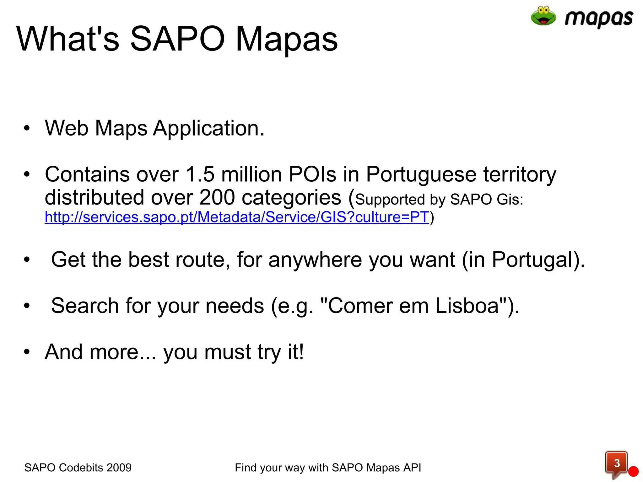 What's SAPO Mapas Web  Maps  Application.   Contains over 1.5 million POIs in Portuguese territory distributed over 200 categories ( Supported by SAPO Gis:   http://services.sapo.pt/Metadata/Service/GIS?culture=PT )     Get the best route, for anywhere you want (in Portugal).     Search for your needs (e.g. &quot;Comer em Lisboa&quot;).   And more... you must try it!  Find your way with SAPO Mapas API SAPO Codebits 2009 