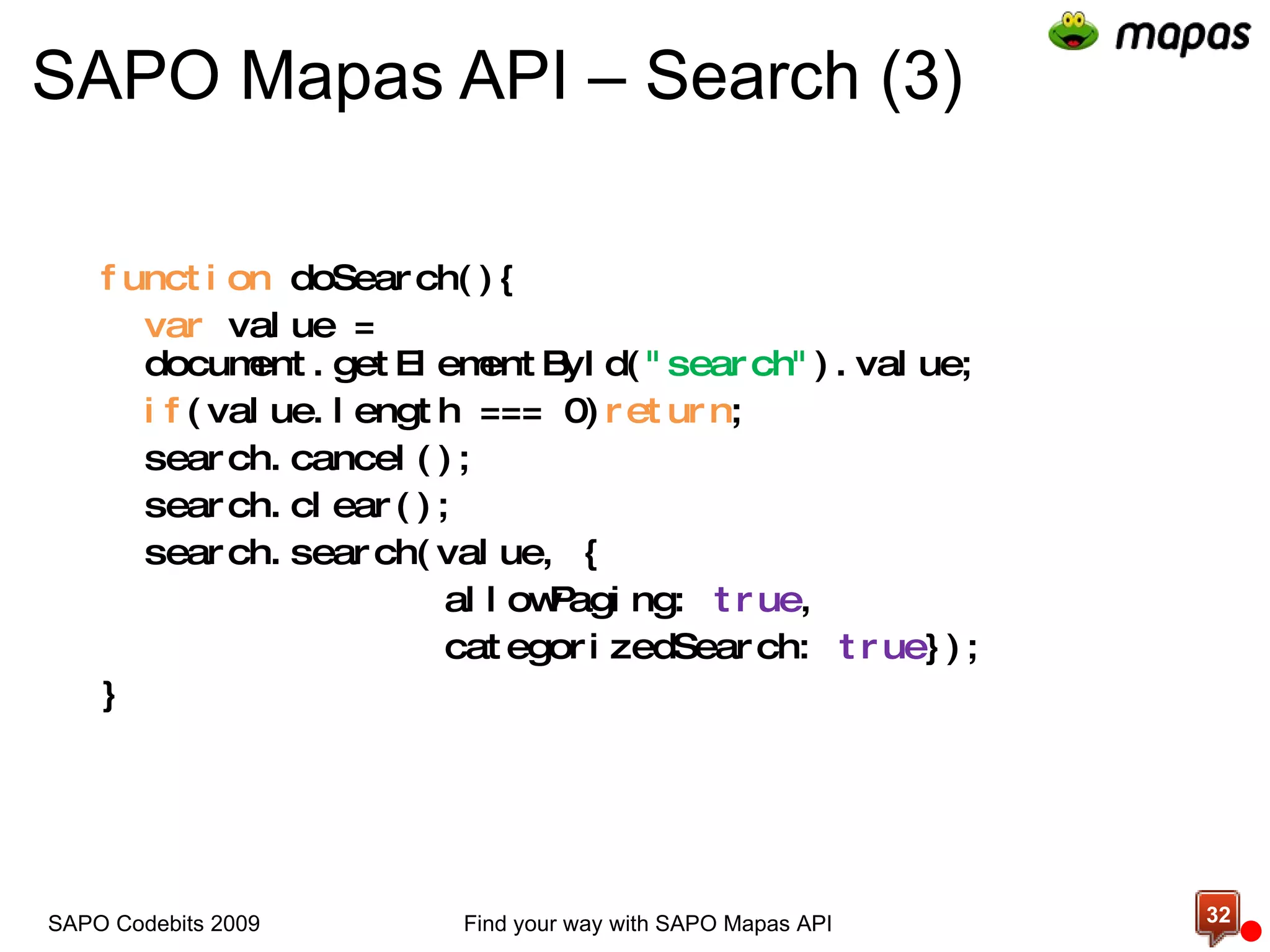 SAPO Mapas API – Search (3) function  doSearch(){ var  value = document.getElementById( &quot;search&quot; ).value; if (value.length === 0) return ; search.cancel(); search.clear(); search.search(value, { allowPaging:  true ,  categorizedSearch:  true }); } Find your way with SAPO Mapas API SAPO Codebits 2009 
