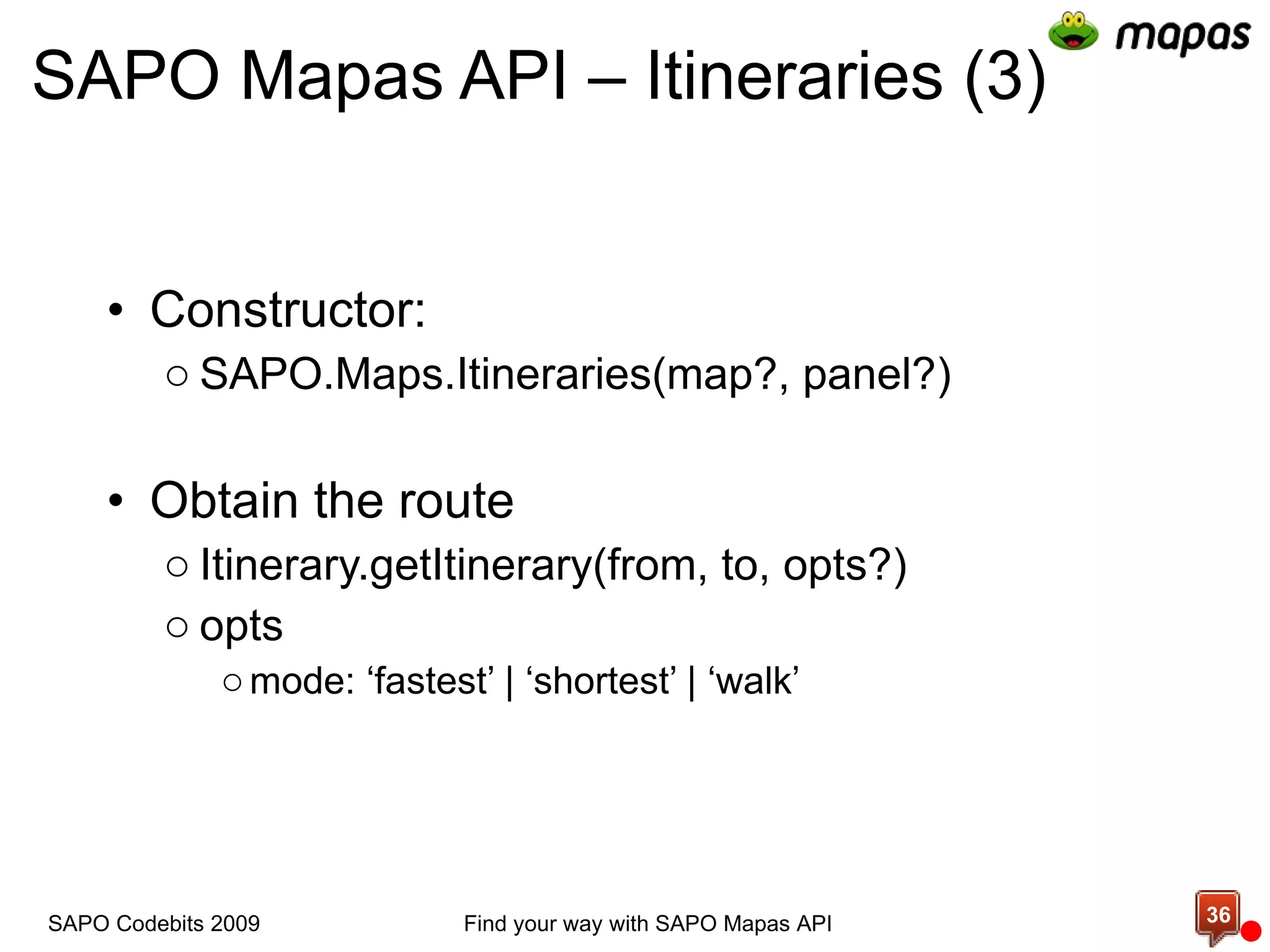 SAPO Mapas API – Itineraries (3) Constructor: SAPO.Maps.Itineraries(map?, panel?) Obtain the route Itinerary.getItinerary(from, to, opts?) opts mode: ‘fastest’ | ‘shortest’ | ‘walk’ Find your way with SAPO Mapas API SAPO Codebits 2009 