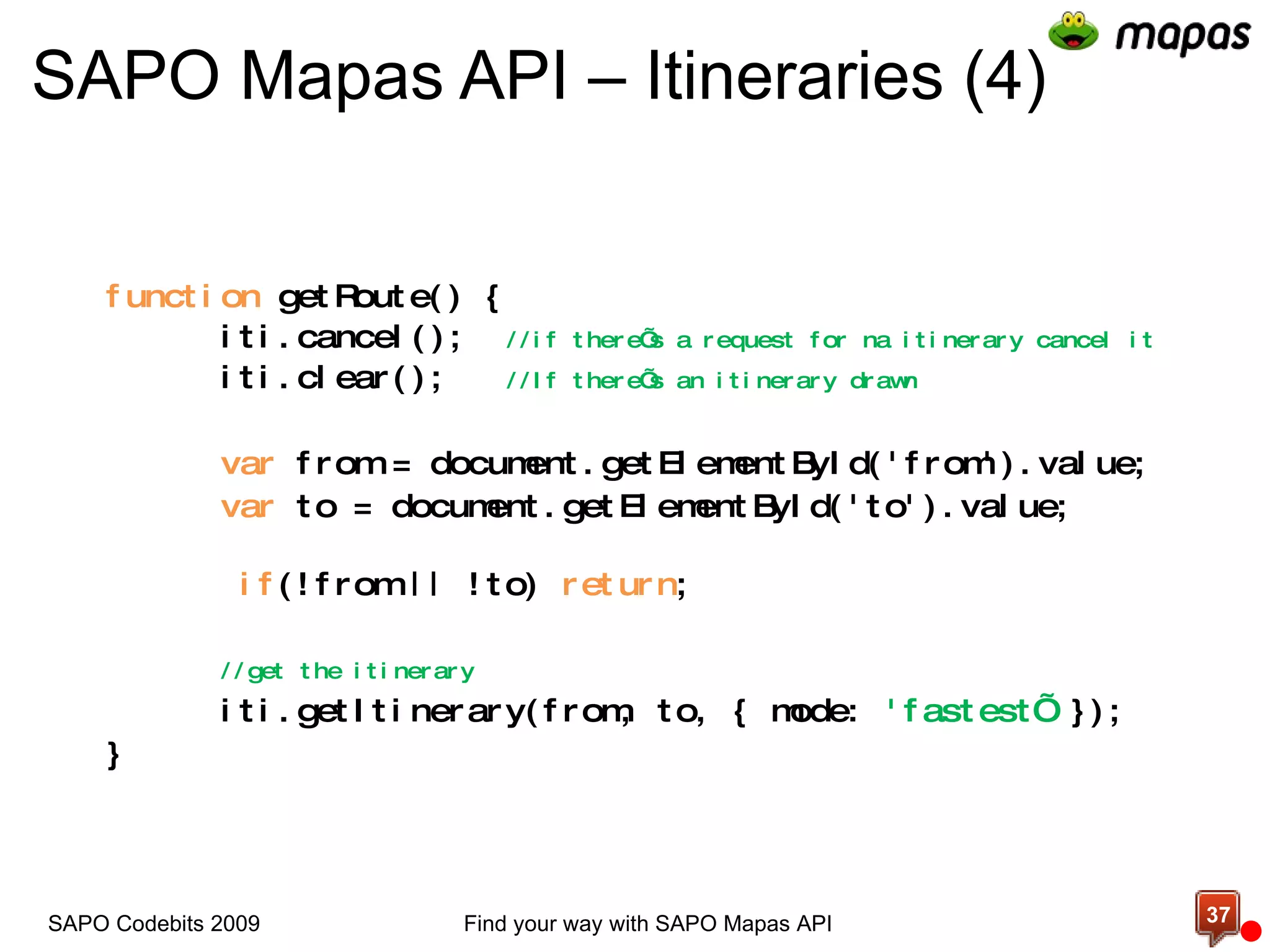 SAPO Mapas API – Itineraries (4) function  getRoute() { iti.cancel();  //if there’s a request for na itinerary cancel it iti.clear();  //If there’s an itinerary drawn var  from = document.getElementById('from').value; var  to = document.getElementById('to').value;   if (!from || !to)  return ;  //get the itinerary iti.getItinerary(from, to, { mode:  'fastest’  }); } Find your way with SAPO Mapas API SAPO Codebits 2009 