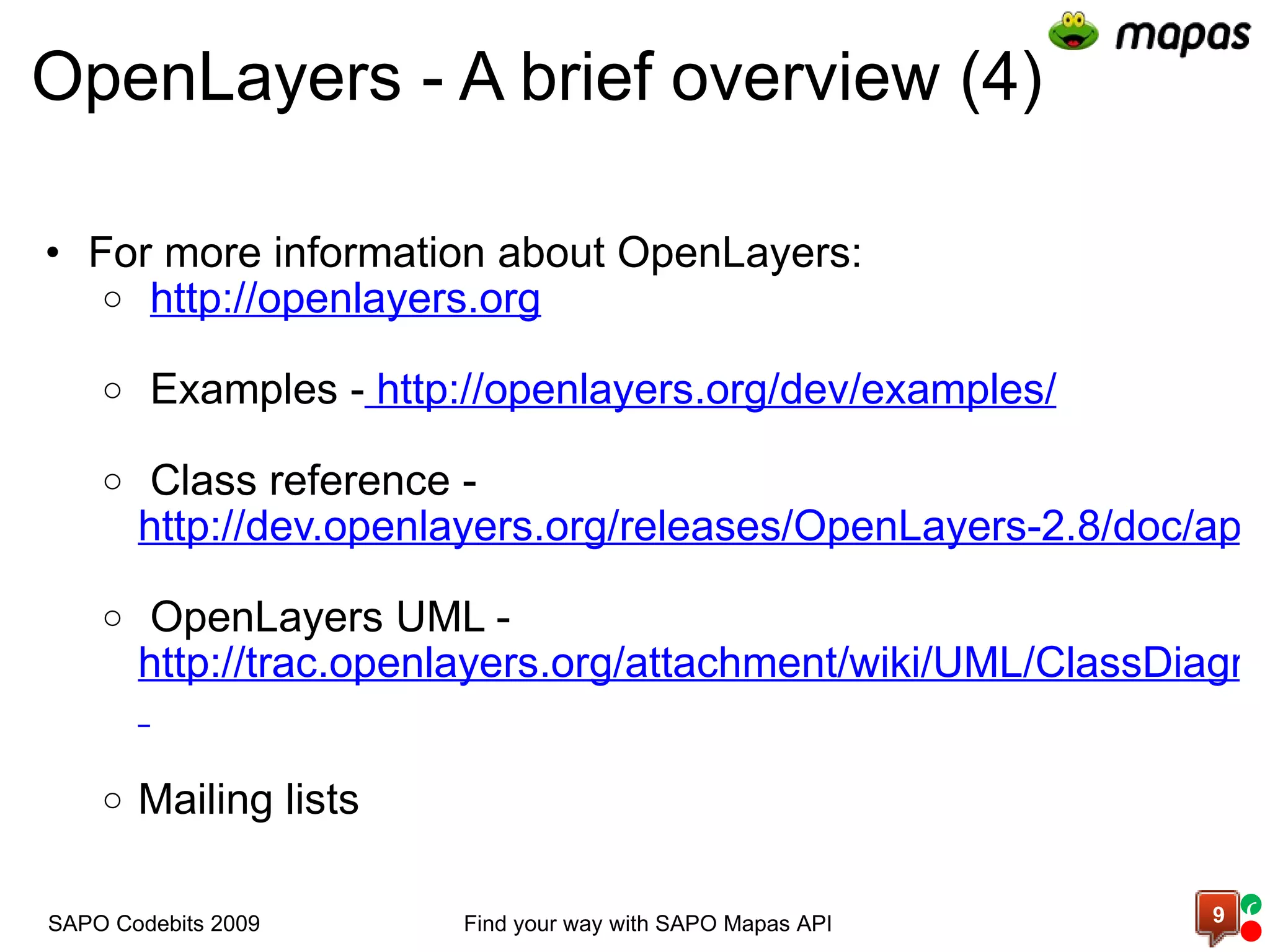 OpenLayers - A brief overview (4) For more information about OpenLayers:   http://openlayers.org       Examples -   http://openlayers.org/dev/examples/     Class reference -  http://dev.openlayers.org/releases/OpenLayers-2.8/doc/apidocs/files/OpenLayers-js.html     OpenLayers UML -  http://trac.openlayers.org/attachment/wiki/UML/ClassDiagram_OL2.7RC2-20080916.pdf?format=raw     Mailing lists  Find your way with SAPO Mapas API SAPO Codebits 2009 c 
