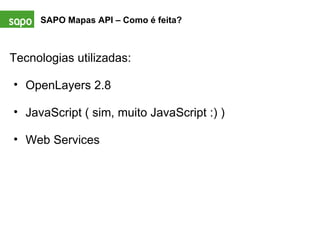 SAPO Mapas API – Como é feita? Tecnologias utilizadas:   OpenLayers 2.8   JavaScript ( sim, muito JavaScript :) )   Web Services   