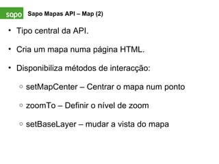Sapo Mapas API – Map (2) Tipo central da API.   Cria um mapa numa página HTML.    Disponibiliza métodos de interacção:    setMapCenter – Centrar o mapa num ponto   zoomTo – Definir o nível de zoom   setBaseLayer – mudar a vista do mapa 