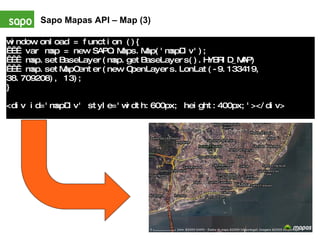 Sapo Mapas API – Map (3) window.onload = function (){     var map = new SAPO.Maps.Map('mapDiv');     map.setBaseLayer(map.getBaseLayers().HYBRID_MAP)     map.setMapCenter(new OpenLayers.LonLat(-9.133419, 38.709208), 13); } <div id='mapDiv' style='width:600px; height:400px;'></div>   