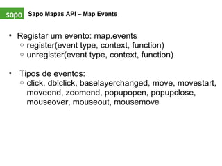 Sapo Mapas API – Map Events   Registar um evento: map.events register(event type, context, function) unregister(event type, context, function)     Tipos de eventos: click, dblclick, baselayerchanged, move, movestart, moveend, zoomend, popupopen, popupclose, mouseover, mouseout, mousemove  