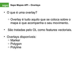 Sapo Mapas API – Overlays   O que é uma overlay?   Overlay é tudo aquilo que se coloca sobre o mapa e que acompanha o seu movimento.      São tratadas pelo OL como features vectoriais.   Overlays disponíveis: Marker Polygon Polyline 