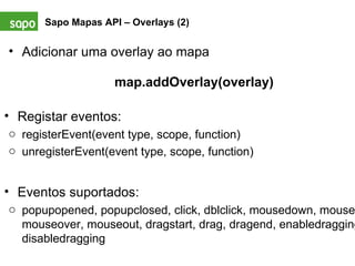 Sapo Mapas API – Overlays (2)   Adicionar uma overlay ao mapa map.addOverlay(overlay) Registar eventos: registerEvent(event type, scope, function) unregisterEvent(event type, scope, function) Eventos suportados:  popupopened, popupclosed, click, dblclick, mousedown, mouseup, mouseover, mouseout, dragstart, drag, dragend, enabledragging, disabledragging 
