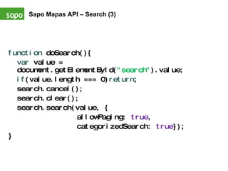 function  doSearch(){ var  value = document.getElementById( "search" ).value; if (value.length === 0) return ; search.cancel(); search.clear(); search.search(value, { allowPaging:  true ,  categorizedSearch:  true }); } Sapo Mapas API – Search (3)   
