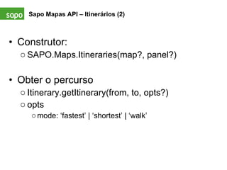 Construtor: SAPO.Maps.Itineraries(map?, panel?) Obter o percurso Itinerary.getItinerary(from, to, opts?) opts mode: ‘fastest’ | ‘shortest’ | ‘walk’ Sapo Mapas API – Itinerários (2)   