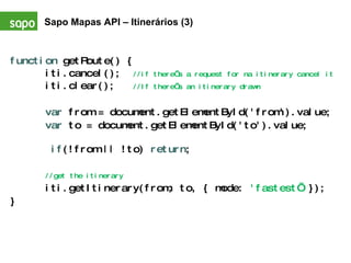 function  getRoute() { iti.cancel();  //if there’s a request for na itinerary cancel it iti.clear();  //If there’s an itinerary drawn var  from = document.getElementById('from').value; var  to = document.getElementById('to').value;   if (!from || !to)  return ;  //get the itinerary iti.getItinerary(from, to, { mode:  'fastest’  }); } Sapo Mapas API – Itinerários (3)   