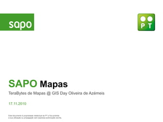 SAPO Mapas
TeraBytes de Mapas @ GIS Day Oliveira de Azémeis

17.11.2010


Este documento é propriedade intelectual da PT e fica proibida
a sua utilização ou propagação sem expressa autorização escrita.
 
