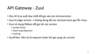 API Gateway - Zuul
• Địa chỉ truy xuất duy nhất để gọi vào các microservices
• Zuul là edge service -> không dùng để các microservices gọi lẫn nhau
• Zuul sử dụng Ribbon để gọi tới các service
• Eureka Client
• Client Load Balancer
• Caching
• ZuulFilter: tiền xử lý request trước khi gọi sang các service
15
 