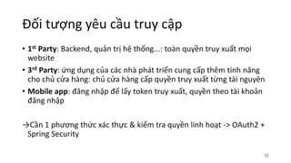 Đối tượng yêu cầu truy cập
• 1st Party: Backend, quản trị hệ thống...: toàn quyền truy xuất mọi
website
• 3rd Party: ứng dụng của các nhà phát triển cung cấp thêm tính năng
cho chủ cửa hàng: chủ cửa hàng cấp quyền truy xuất từng tài nguyên
• Mobile app: đăng nhập để lấy token truy xuất, quyền theo tài khoản
đăng nhập
→Cần 1 phương thức xác thực & kiểm tra quyền linh hoạt -> OAuth2 +
Spring Security
22
 