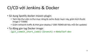 CI/CD với Jenkins & Docker
• Sử dụng Spotify docker-maven-plugin:
• Tách lớp thư viện ra thư mục riêng & cache được layer này, giảm kích thước
image (~75MB)
• Giảm network traffic & thời gian deploy (~200-700KB dữ liệu mỗi lần update)
• Tự động gán tag Docker image:
{git_commit_short_code}-{branch} -> 4b4a71ef-dev
26
 