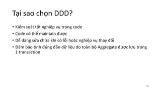 Tại sao chọn DDD?
• Kiểm soát tốt nghiệp vụ trong code
• Code có thể maintain được
• Dễ dàng sửa chữa khi có lỗi hoặc nghiệp vụ thay đổi
• Đảm bảo tính đúng đắn dữ liệu do toàn bộ Aggregate được lưu trong
1 transaction
31
 