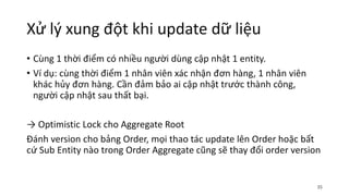 Xử lý xung đột khi update dữ liệu
• Cùng 1 thời điểm có nhiều người dùng cập nhật 1 entity.
• Ví dụ: cùng thời điểm 1 nhân viên xác nhận đơn hàng, 1 nhân viên
khác hủy đơn hàng. Cần đảm bảo ai cập nhật trước thành công,
người cập nhật sau thất bại.
→ Optimistic Lock cho Aggregate Root
Đánh version cho bảng Order, mọi thao tác update lên Order hoặc bất
cứ Sub Entity nào trong Order Aggregate cũng sẽ thay đổi order version
35
 