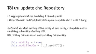 Tối ưu update cho Repository
• 1 Aggregate chỉ được lưu bằng 1 hàm duy nhất
• Order Domain có 8 Sub Entity liên quan -> update cho ít nhất 9 bảng
→ Cơ chế xác định sự thay đổi ở entity và sub entity, chỉ update entity
và những sub entity nào thay đổi.
Bất cứ thay đổi nào ở sub entity -> thay đổi ở entity
this.modify = true;
this.modifiedOn = Util.getUTC();
36
 