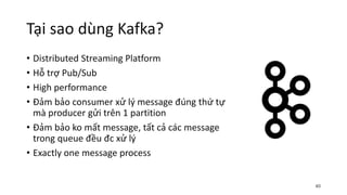 Tại sao dùng Kafka?
• Distributed Streaming Platform
• Hỗ trợ Pub/Sub
• High performance
• Đảm bảo consumer xử lý message đúng thứ tự
mà producer gửi trên 1 partition
• Đảm bảo ko mất message, tất cả các message
trong queue đều đc xử lý
• Exactly one message process
40
 