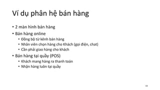 Ví dụ phân hệ bán hàng
• 2 màn hình bán hàng
• Bán hàng online
• Đồng bộ từ kênh bán hàng
• Nhân viên chọn hàng cho Khách (gọi điện, chat)
• Cần phải giao hàng cho khách
• Bán hàng tại quầy (POS)
• Khách mang hàng ra thanh toán
• Nhận hàng luôn tại quầy
44
 