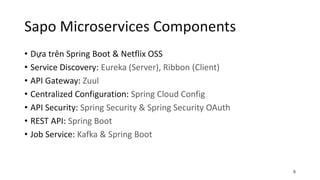 Sapo Microservices Components
• Dựa trên Spring Boot & Netflix OSS
• Service Discovery: Eureka (Server), Ribbon (Client)
• API Gateway: Zuul
• Centralized Configuration: Spring Cloud Config
• API Security: Spring Security & Spring Security OAuth
• REST API: Spring Boot
• Job Service: Kafka & Spring Boot
8
 