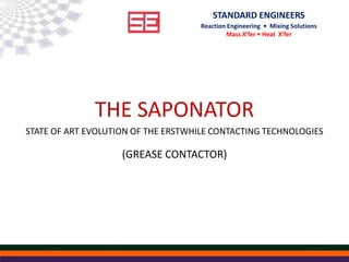 STANDARD ENGINEERS
Reaction Engineering • Mixing Solutions
Mass X’fer • Heat X’fer
THE SAPONATOR
STATE OF ART EVOLUTION OF THE ERSTWHILE CONTACTING TECHNOLOGIES
(GREASE CONTACTOR)
 