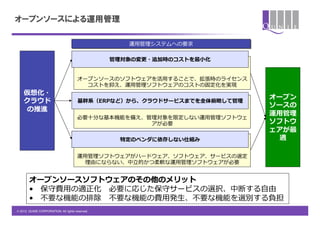 オープンソースによる運用管理

                                                      運⽤用管理理システムへの要求

                                                  管理理対象の変更更・追加時のコストを最⼩小化


                                       オープンソースのソフトウェアを活⽤用することで、拡張時のライセンス
                                         コストを抑え、運⽤用管理理ソフトウェアのコストの固定化を実現
    仮想化・
                                                                              オープン
    クラウド                               基幹系（ERPなど）から、クラウドサービスまでを全体俯瞰して管理理
                                                                              ソースの
    の推進
                                                                              運⽤用管理理
                                       必要⼗十分な基本機能を備え、管理理対象を限定しない運⽤用管理理ソフトウェ
                                                      アが必要                    ソフトウ
                                                                              ェアが最
                                                    特定のベンダに依存しない仕組み             適

                                       運⽤用管理理ソフトウェアがハードウェア、ソフトウェア、サービスの選定
                                         理理由にならない、中⽴立立的かつ柔軟な運⽤用管理理ソフトウェアが必要


        オープンソースソフトウェアのその他のメリット
        &bull;  保守費⽤用の適正化&emsp;　必要に応じた保守サービスの選択、中断する⾃自由
        &bull;  不不要な機能の排除&emsp;　不不要な機能の費⽤用発⽣生、不不要な機能を選別する負担
&copy; 2012 QUNIE CORPORATION. All rights reserved.!
 