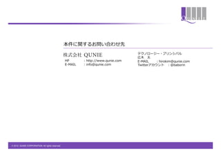 本件に関するお問い合わせ先
                                                                                        テクノロージー・プリンシパル
                                                                                        広⽊木&emsp;　太
                                                  HP          : &nbsp;http://www.qunie.com   E-‐‑‒MAIL : &nbsp;hirokim@qunie.com
                                                  E-‐‑‒MAIL   : &nbsp;info@qunie.com         Twitterアカウント&emsp;　：@baborin




&copy; 2012 QUNIE CORPORATION. All rights reserved.!
 