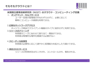 そもそもクラウドとは？

     ⽶米国国⽴立立標準技術研究所（NIST）のクラウド・コンピューティング定義
     １．オンデマンド・セルフサービス
             ユーザー⾃自⾝身が管理理者の⼿手をわずらせずに、必要に応じて
     &emsp;　&emsp;　&emsp;　&emsp;　瞬時にコンピュータ資源を利利⽤用できる。

     2.広範なネットワークアクセス
        ネットワーク経由でクライアント機器のタイプに依存せずに利利⽤用できる。
     3.リソースのプリーング
          利利⽤用者のニーズにあわせて割り当て・開放ができる。
          利利⽤用者は物理理的な場所を意識識する必要がない

     4.スピーディな拡張性
          利利⽤用者の必要性に応じて速やかに処理理能⼒力力を拡⼤大したり縮⼩小できる。

     5.測定されたサービス
              リソースの利利⽤用状況はモニタされ、コントロールされ、報告される。
     &emsp;　&emsp;　&emsp;　&emsp;　

&copy; 2012 QUNIE CORPORATION. All rights reserved.!    4	
 &nbsp;	
 &nbsp;	
 &nbsp;
 