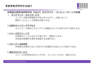 そもそもクラウドとは？

     米国国立標準技術研究所（NIST）のクラウド・コンピューティング定義
     １．オンデマンド・セルフサービス
         ユーザー自身が管理者の手をわずらせずに、必要に応じて
         瞬時にコンピュータ資源を利用できる。

     2.広範なネットワークアクセス
          ネットワーク経由でクライアント機器のタイプに依存せずに利用できる。

     3.リソースのプリーング
          利用者のニーズにあわせて割り当て・開放ができる。
          利用者は物理的な場所を意識する必要がない

     4.スピーディな拡張性
          利用者の必要性に応じて速やかに処理能力を拡大したり縮小できる。

     5.測定されたサービス
          リソースの利用状況はモニタされ、コントロールされ、報告される。


© 2013 QUNIE CORPORATION. All rights reserved.   2
 
