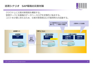 活用シナリオ                               SAP環境の災害対策

  クラウド上に災害対策環境を構築する。
  管理サーバに本番機のデータベースログを定期的に転送する。
  コストを少額に抑えるため、災害対策環境はログ適用時のみ起動する。

                                                                           ログ適用時のみEC2/EBSを起         災害時にCIを起動
                                                                           動する。（１時間/日程度）



                  お客様サイト                                 AWS or Azure

                      本番環境                                              運用管理環境                災害対策環境
                         SAP                                        管理サーバ                災害対策          災害対策
                                                  ログ
                                                                                         DBサーバ         CIサーバ
                                                  転送                         Hinemos
                                                                                            ）
                                                 30分/回


                                                                           log                log
                                log




© 2013 QUNIE CORPORATION. All rights reserved.                                                                  37
 