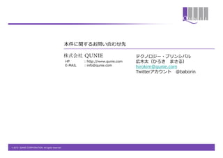 本件に関するお問い合わせ先

                                                                                   テクノロジー・プリンシパル
                                                 HP       : http://www.qunie.com   広木太（ひろき まさる）
                                                 E-MAIL   : info@qunie.com         hirokim@qunie.com
                                                                                   Twitterアカウント @baborin




© 2013 QUNIE CORPORATION. All rights reserved.
 