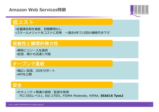 Amazon Web Services特徴


     低コスト
         •従量課金制を徹底、初期費用なし
         •スケールメリットをコストに反映                        ～過去4年で15回の価格引き下げ


     俊敏性と瞬間的弾力性
          •瞬時にリソースを提供
          •拡張、縮小も迅速に可能


     オープンで柔軟
          •幅広い言語、OSをサポート
          •APIを公開


     安全
          •セキュリティ関連の資格・監査を取得
            PCI DSSレベル1, ISO 27001, FISMA Moderate, HIPAA, SSAE16 Tyoe2

© 2013 QUNIE CORPORATION. All rights reserved.                            7
 