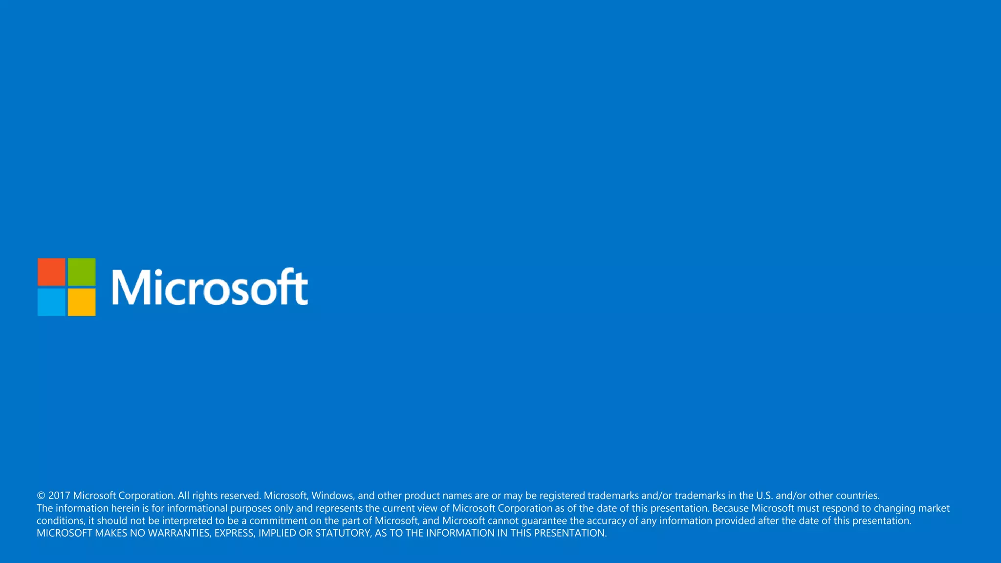 © 2017 Microsoft Corporation. All rights reserved. Microsoft, Windows, and other product names are or may be registered trademarks and/or trademarks in the U.S. and/or other countries.
The information herein is for informational purposes only and represents the current view of Microsoft Corporation as of the date of this presentation. Because Microsoft must respond to changing market
conditions, it should not be interpreted to be a commitment on the part of Microsoft, and Microsoft cannot guarantee the accuracy of any information provided after the date of this presentation.
MICROSOFT MAKES NO WARRANTIES, EXPRESS, IMPLIED OR STATUTORY, AS TO THE INFORMATION IN THIS PRESENTATION.
 