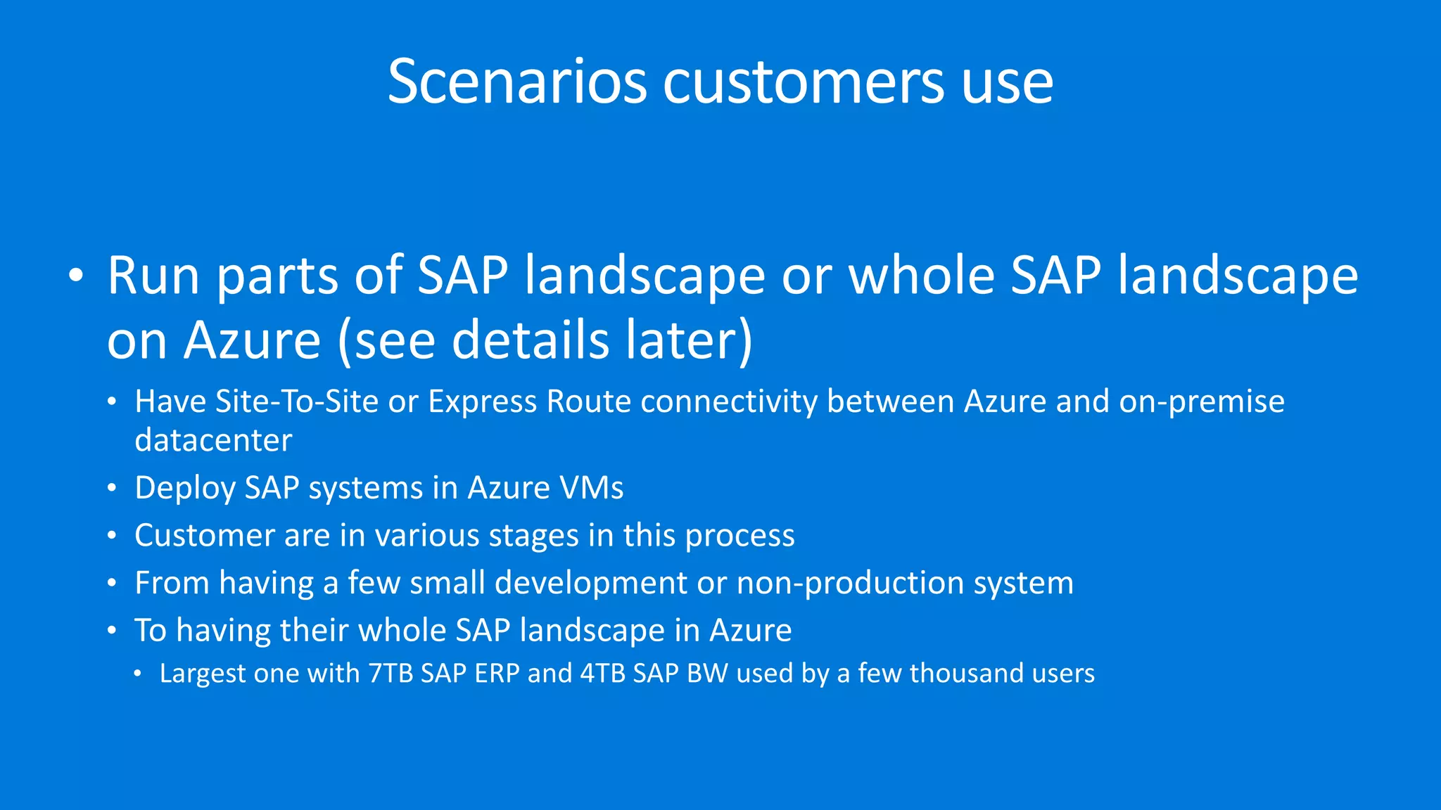 • Run parts of SAP landscape or whole SAP landscape
on Azure (see details later)
• Have Site-To-Site or Express Route connectivity between Azure and on-premise
datacenter
• Deploy SAP systems in Azure VMs
• Customer are in various stages in this process
• From having a few small development or non-production system
• To having their whole SAP landscape in Azure
• Largest one with 7TB SAP ERP and 4TB SAP BW used by a few thousand users
Scenarios customers use
 