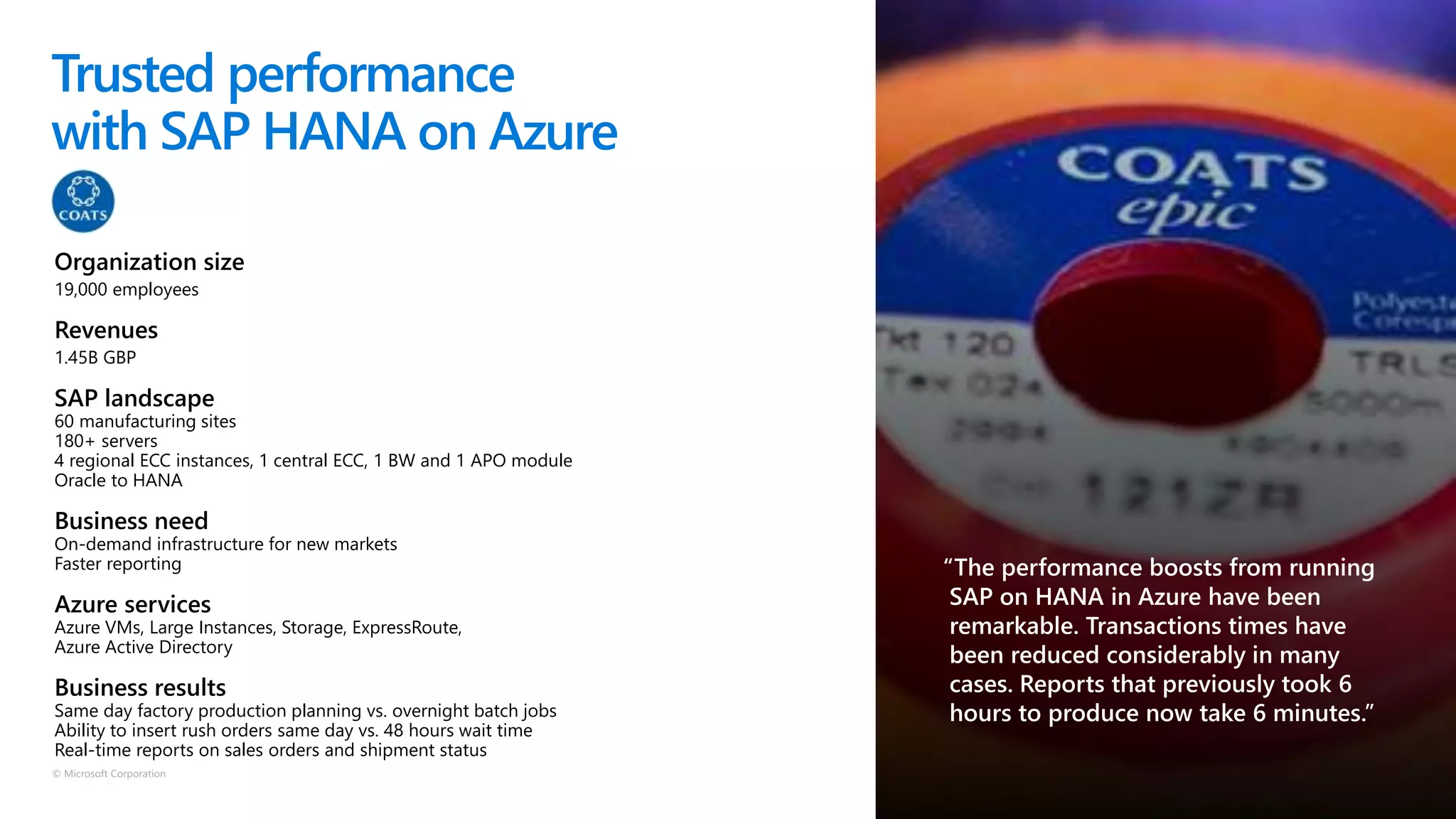 © Microsoft Corporation
Trusted performance
with SAP HANA on Azure
Organization size
19,000 employees
Revenues
1.45B GBP
SAP landscape
60 manufacturing sites
180+ servers
4 regional ECC instances, 1 central ECC, 1 BW and 1 APO module
Oracle to HANA
Business need
On-demand infrastructure for new markets
Faster reporting
Azure services
Azure VMs, Large Instances, Storage, ExpressRoute,
Azure Active Directory
Business results
Same day factory production planning vs. overnight batch jobs
Ability to insert rush orders same day vs. 48 hours wait time
Real-time reports on sales orders and shipment status
 