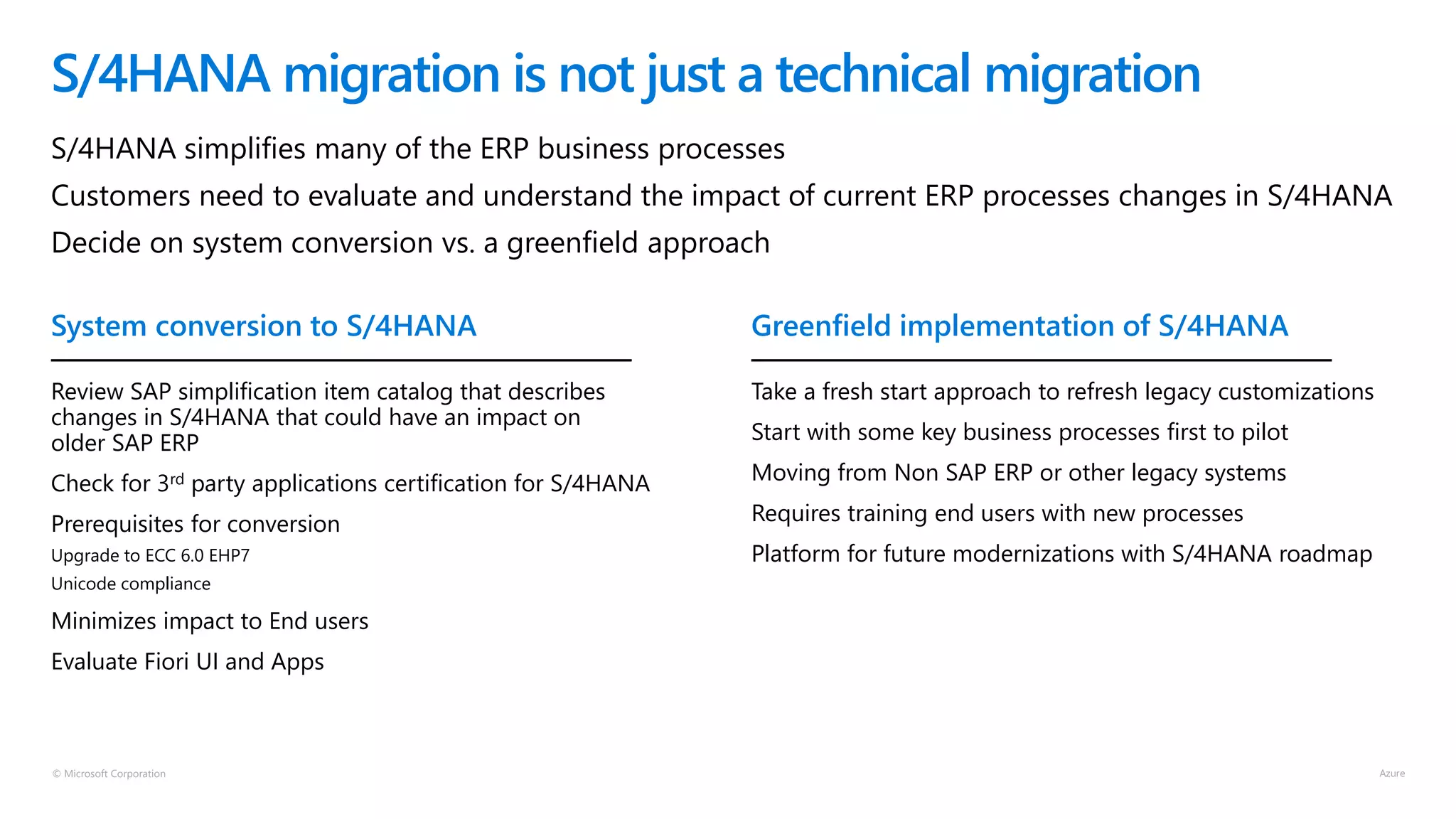 © Microsoft Corporation
S/4HANA migration is not just a technical migration
S/4HANA simplifies many of the ERP business processes
Customers need to evaluate and understand the impact of current ERP processes changes in S/4HANA
Decide on system conversion vs. a greenfield approach
Review SAP simplification item catalog that describes
changes in S/4HANA that could have an impact on
older SAP ERP
Check for 3rd party applications certification for S/4HANA
Prerequisites for conversion
Upgrade to ECC 6.0 EHP7
Unicode compliance
Minimizes impact to End users
Evaluate Fiori UI and Apps
Take a fresh start approach to refresh legacy customizations
Start with some key business processes first to pilot
Moving from Non SAP ERP or other legacy systems
Requires training end users with new processes
Platform for future modernizations with S/4HANA roadmap
System conversion to S/4HANA Greenfield implementation of S/4HANA
 