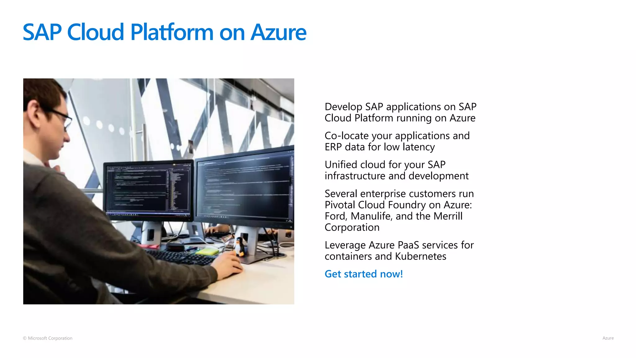 © Microsoft Corporation
SAP Cloud Platform on Azure
Develop SAP applications on SAP
Cloud Platform running on Azure
Co-locate your applications and
ERP data for low latency
Unified cloud for your SAP
infrastructure and development
Several enterprise customers run
Pivotal Cloud Foundry on Azure:
Ford, Manulife, and the Merrill
Corporation
Leverage Azure PaaS services for
containers and Kubernetes
Get started now!
 