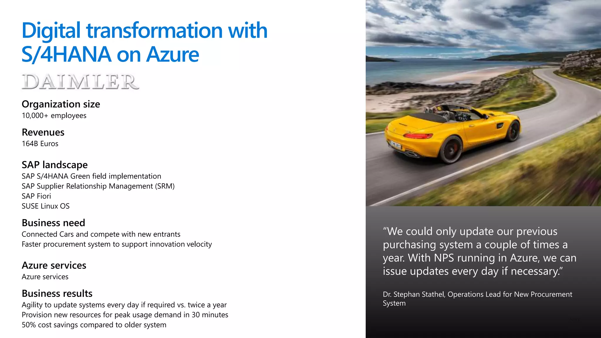 © Microsoft Corporation
Digital transformation with
S/4HANA on Azure
Organization size
10,000+ employees
Revenues
164B Euros
SAP landscape
SAP S/4HANA Green field implementation
SAP Supplier Relationship Management (SRM)
SAP Fiori
SUSE Linux OS
Business need
Connected Cars and compete with new entrants
Faster procurement system to support innovation velocity
Azure services
Azure services
Business results
Agility to update systems every day if required vs. twice a year
Provision new resources for peak usage demand in 30 minutes
50% cost savings compared to older system
“We could only update our previous
purchasing system a couple of times a
year. With NPS running in Azure, we can
issue updates every day if necessary.”
Dr. Stephan Stathel, Operations Lead for New Procurement
System
 
