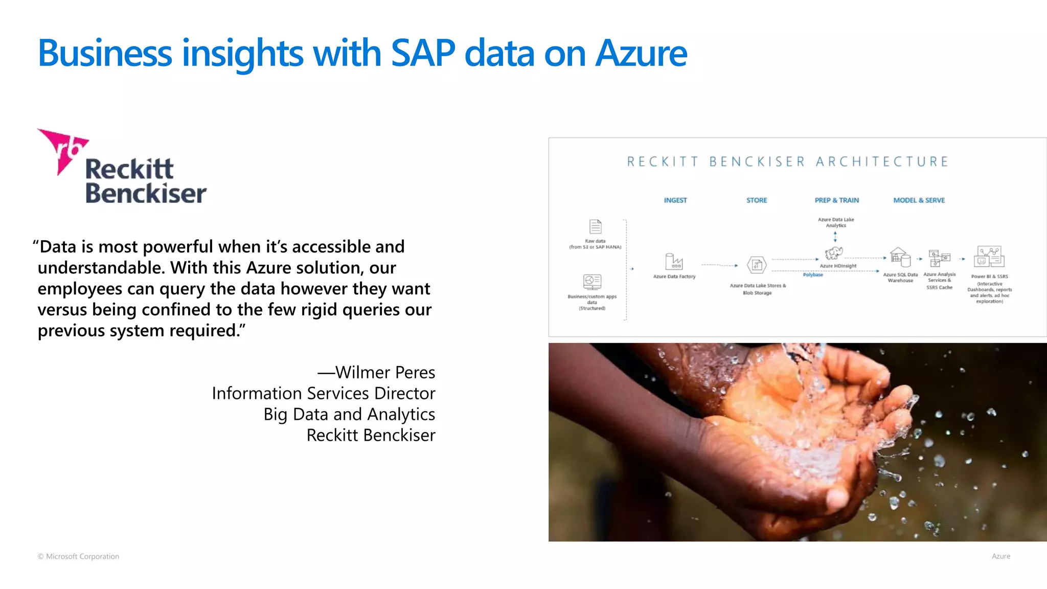 © Microsoft Corporation
Business insights with SAP data on Azure
“Data is most powerful when it’s accessible and
understandable. With this Azure solution, our
employees can query the data however they want
versus being confined to the few rigid queries our
previous system required.”
—Wilmer Peres
Information Services Director
Big Data and Analytics
Reckitt Benckiser
 