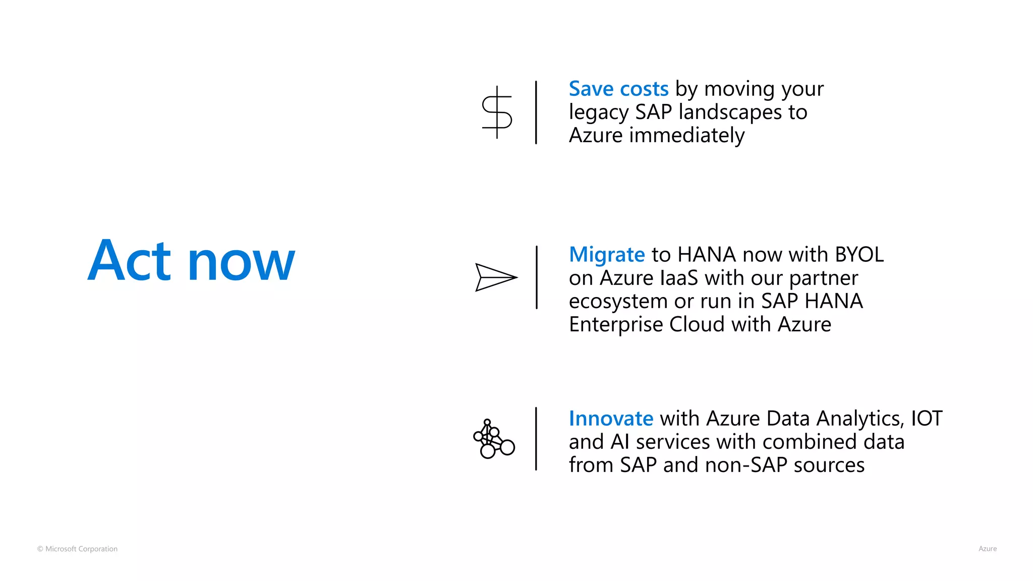 © Microsoft Corporation
Act now
Save costs by moving your
legacy SAP landscapes to
Azure immediately
Innovate with Azure Data Analytics, IOT
and AI services with combined data
from SAP and non-SAP sources
Migrate to HANA now with BYOL
on Azure IaaS with our partner
ecosystem or run in SAP HANA
Enterprise Cloud with Azure
 