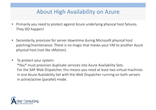 • Primarily you need to protect against Azure underlying physical host failures.
They DO happen!
• Secondarily, provision for server downtime during Microsoft physical host
patching/maintenance. There is no magic that moves your VM to another Azure
physical host (not like vMotion).
• To protect your system:
*You* must provision duplicate services into Azure Availability Sets.
For the SAP Web Dispatcher, this means you need at least two virtual machines
in one Azure Availability Set with the Web Dispatcher running on both servers
in active/active (parallel) mode.
About High Availability on Azure
 