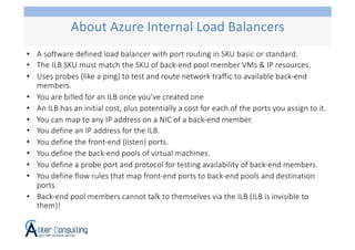 • A software defined load balancer with port routing in SKU basic or standard.
• The ILB SKU must match the SKU of back-end pool member VMs & IP resources.
• Uses probes (like a ping) to test and route network traffic to available back-end
members.
• You are billed for an ILB once you’ve created one
• An ILB has an initial cost, plus potentially a cost for each of the ports you assign to it.
• You can map to any IP address on a NIC of a back-end member.
• You define an IP address for the ILB.
• You define the front-end (listen) ports.
• You define the back-end pools of virtual machines.
• You define a probe port and protocol for testing availability of back-end members.
• You define flow rules that map front-end ports to back-end pools and destination
ports.
• Back-end pool members cannot talk to themselves via the ILB (ILB is invisible to
them)!
About Azure Internal Load Balancers
 