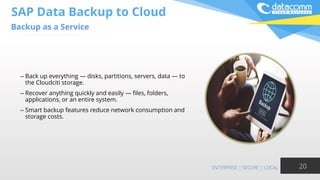 SAP Data Backup to Cloud
Backup as a Service
20
– Back up everything — disks, partitions, servers, data — to
the Cloudciti storage.
– Recover anything quickly and easily — files, folders,
applications, or an entire system.
– Smart backup features reduce network consumption and
storage costs.
 