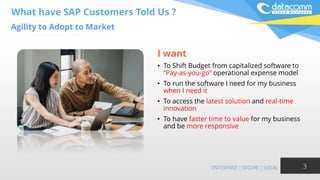 What have SAP Customers Told Us ?
Agility to Adopt to Market
3
I want
• To Shift Budget from capitalized software to
“Pay-as-you-go” operational expense model
• To run the software I need for my business
when I need it
• To access the latest solution and real-time
innovation
• To have faster time to value for my business
and be more responsive
 