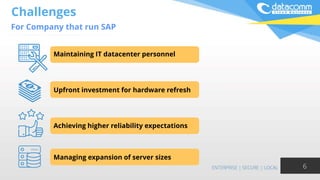 Challenges
For Company that run SAP
6
Maintaining IT datacenter personnel
Upfront investment for hardware refresh
Achieving higher reliability expectations
Managing expansion of server sizes
 